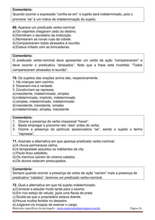 Comentário:
Quando ocorrer a expressão “confia-se em” o sujeito será indeterminado, pois o
pronome “se” é um índice de indeterminação do sujeito.
69. Aparece um predicado verbo-nominal:
a) Os viajantes chegaram cedo ao destino.
b) Demitiram o secretário da instituição.
c) Nomearam as novas ruas da cidade.
d) Compareceram todos atrasados à reunião.
e) Estava irritado com as brincadeiras.
Comentário:
O predicado verbo-nominal deve apresentar um verbo de ação “compareceram” e
deve ocorrer o predicativo “atrasados”. Note que a frase está invertida: “Todos
compareceram atrasados à reunião”.
70. Os sujeitos das orações acima são, respectivamente:
1. Há crianças sem carinho.
2. Disseram-me a verdade.
3. Construíram-se represas.
a) inexistente, indeterminado, simples
b) indeterminado, implícito, indeterminado
c) simples, indeterminado, indeterminado
d) inexistente, inexistente, simples
e) indeterminado, simples, inexistente
Comentário:
1. Ocorre a presença do verbo impessoal “haver”.
2. Basta empregar o pronome reto “eles” antes do verbo.
3. Ocorre a presença da partícula apassivadora “se”, sendo o sujeito o termo
“represas”.
71. Assinale a alternativa em que apareça predicado verbo-nominal:
a) A chuva permanecia calma.
b) A tempestade assustou os habitantes da vila.
c) Paulo ficou satisfeito.
d) Os meninos saíram do cinema calados.
e) Os alunos estavam preocupados.
Comentário:
Sempre quando ocorrer a presença de verbo de ação “saíram” mais a presença de
predicativo “calados”, teremos um predicado verbo-nominal.
72. Qual a alternativa em que há sujeito indeterminado:
a) Comecei a estudar muito tarde para o exame.
b) Em rico estojo de veludo, jazia uma flauta de prata.
c) Soube-se que o proprietário estava doente.
d) Houve muitos feridos no desastre.
e) Julgaram-no incapaz de exercer o cargo.
Materiais específicos de português - www.materiaisdeportugues.com.br Página 26
 