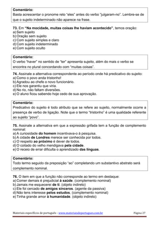 Comentário:
Basta acrescentar o pronome reto “eles” antes do verbo “julgaram-no”. Lembre-se de
que o sujeito indeterminado não aparece na frase.
73. Em “Na mocidade, muitas coisas lhe haviam acontecido”, temos oração:
a) Sem sujeito
b) Oração sem sujeito
c) Com sujeito simples e claro
d) Com sujeito indeterminado
e) Com sujeito oculto
Comentário:
O verbo “haver” no sentido de “ter” apresenta sujeito, além do mais o verbo se
encontra no plural concordando com “muitas coisas”.
74. Assinale a alternativa correspondente ao período onde há predicativo do sujeito:
a) Como o povo anda tristonho!
b) Agradou ao chefe o novo funcionário.
c) Ele nos garantiu que viria.
d) No rio, não faltam diversões.
e) O aluno ficou sabendo hoje cedo de sua aprovação.
Comentário:
Predicativo do sujeito é todo atributo que se refere ao sujeito, normalmente ocorre a
presença de verbo de ligação. Note que o termo “tristonho” é uma qualidade referente
ao sujeito “povo”.
75. Assinale a alternativa em que a expressão grifada tem a função de complemento
nominal:
a) A curiosidade do homem incentivava-o à pesquisa.
b) A cidade de Londres merece ser conhecida por todos.
c) O respeito ao próximo é dever de todos.
d) O coitado do velho mendigava pela cidade.
e) O receio de errar dificulta o aprendizado das línguas.
Comentário:
Todo termo seguido da preposição “ao” completando um substantivo abstrato será
complemento nominal.
76. O item em que a função não corresponde ao termo em destaque:
a) Comer demais é prejudicial à saúde. (complemento nominal)
b) Jamais me esquecerei de ti. (objeto indireto)
c) Ele foi cercado de amigos sinceros. (agente da passiva)
d) Não tens interesse pelos estudos. (complemento nominal)
e) Tinha grande amor à humanidade. (objeto indireto)
Materiais específicos de português - www.materiaisdeportugues.com.br Página 27
 