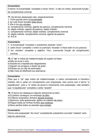 Comentário:
O termo “à humanidade” completa o nome “amor”, e não um verbo, exercendo função
de complemento nominal.
77. Os termos destacados são, respectivamente:
1. Tinha grande amor à humanidade.
2. As ruas foram lavadas pela chuva.
3. Ele é rico em virtudes.
a) complemento nominal, agente da passiva, complemento nominal
b) objeto indireto, agente da passiva, objeto indireto
c) complemento nominal, objeto indireto, complemento nominal
d) objeto indireto, complemento nominal, agente da passiva
e) N.D.A
Comentário:
1. “à humanidade” completa o substantivo abstrato “amor”.
2. “pela chuva” completa o verbo no particípio “lavadas” e frase está na voz passiva.
3. “em virtudes” completa o adjetivo “rico”, exercendo função de complemento
nominal.
78. O “se” é índice de indeterminação do sujeito na frase:
a) Não se ouvia o sino.
b) Assiste-se a espetáculos degradantes.
c) Alguém se arrogava o direito de gritar.
d) Perdeu-se um cão de estimação.
e) Não mais se falsificará tua assinatura.
Comentário:
Para que o “se” seja índice de indeterminação, o verbo normalmente é transitivo
indireto, isto é, pede um complemento com preposição. Isso ocorre com o termo “a
espetáculos”, pois o “a” antes de plural é meramente uma preposição, note também
que “a espetáculos” completa o verbo “assistir”.
79. O termo em destaque é adjunto adnominal na letra:
a) O político conseguiu um emprego ao filho.
b) O Banco emprestou dinheiro àquela empresa.
c) Eleonora, toda apaixonada, ajeitou os cabelos do noivo.
d) Paguei todas as minhas dívidas aos credores.
e) Deus perdoa todos os pecados aos mortais.
Comentário:
Termo com preposição “do noivo” completando substantivo concreto “cabelos” será
adjunto adnominal.
Materiais específicos de português - www.materiaisdeportugues.com.br Página 28
 