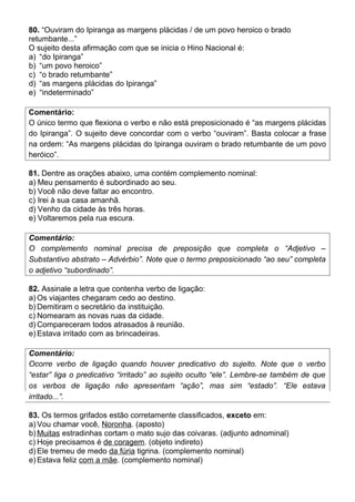 80. “Ouviram do Ipiranga as margens plácidas / de um povo heroico o brado
retumbante...”
O sujeito desta afirmação com que se inicia o Hino Nacional é:
a) “do Ipiranga”
b) “um povo heroico”
c) “o brado retumbante”
d) “as margens plácidas do Ipiranga”
e) “indeterminado”
Comentário:
O único termo que flexiona o verbo e não está preposicionado é “as margens plácidas
do Ipiranga”. O sujeito deve concordar com o verbo “ouviram”. Basta colocar a frase
na ordem: “As margens plácidas do Ipiranga ouviram o brado retumbante de um povo
heróico”.
81. Dentre as orações abaixo, uma contém complemento nominal:
a) Meu pensamento é subordinado ao seu.
b) Você não deve faltar ao encontro.
c) Irei à sua casa amanhã.
d) Venho da cidade às três horas.
e) Voltaremos pela rua escura.
Comentário:
O complemento nominal precisa de preposição que completa o “Adjetivo –
Substantivo abstrato – Advérbio”. Note que o termo preposicionado “ao seu” completa
o adjetivo “subordinado”.
82. Assinale a letra que contenha verbo de ligação:
a) Os viajantes chegaram cedo ao destino.
b) Demitiram o secretário da instituição.
c) Nomearam as novas ruas da cidade.
d) Compareceram todos atrasados à reunião.
e) Estava irritado com as brincadeiras.
Comentário:
Ocorre verbo de ligação quando houver predicativo do sujeito. Note que o verbo
“estar” liga o predicativo “irritado” ao sujeito oculto “ele”. Lembre-se também de que
os verbos de ligação não apresentam “ação”, mas sim “estado”. “Ele estava
irritado...”.
83. Os termos grifados estão corretamente classificados, exceto em:
a) Vou chamar você, Noronha. (aposto)
b) Muitas estradinhas cortam o mato sujo das coivaras. (adjunto adnominal)
c) Hoje precisamos é de coragem. (objeto indireto)
d) Ele tremeu de medo da fúria tigrina. (complemento nominal)
e) Estava feliz com a mãe. (complemento nominal)
 