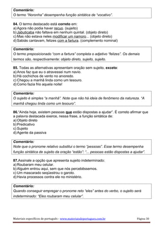 Comentário:
O termo “Noronha” desempenha função sintática de “vocativo”.
84. O termo destacado está correto em:
a) Agora não podia haver recuo. (sujeito)
b) Jabuticaba não faltava em nenhum quintal. (objeto direto)
c) Mas não estava neles modificar um namoro... (objeto direto)
d) Sabiás cantavam, felizes com a fartura. (complemento nominal)
Comentário:
O termo preposicionado “com a fartura” completa o adjetivo “felizes”. Os demais
termos são, respectivamente: objeto direto, sujeito, sujeito.
85. Todas as alternativas apresentam oração sem sujeito, exceto:
a) Anos faz que eu o atravessei num navio.
b) Há cochichos de vento no arvoredo.
c) Chegou a manhã linda como um tesouro.
d) Como fazia frio aquela noite!
Comentário:
O sujeito é simples “a manhã”. Note que não há ideia de fenômeno da natureza. “A
manhã chegou linda como um tesouro”.
86.“Ainda hoje, existem pessoas que estão dispostas a ajudar”. É correto afirmar que
a palavra destacada exerce, nessa frase, a função sintática de:
a) Objeto direto
b) Predicativo
c) Sujeito
d) Agente da passiva
Comentário:
Note que o pronome relativo substitui o termo “pessoas”. Esse termo desempenha
função sintática de sujeito da oração “estão”: “... pessoas estão dispostas a ajudar”.
87.Assinale a opção que apresenta sujeito indeterminado:
a) Roubaram meu celular.
b) Alguém entrou aqui, sem que nós percebêssemos.
c) Um mascarado seqüestrou o garoto.
d) Havia processos contra ele no ministério.
Comentário:
Quando conseguir empregar o pronome reto “eles” antes do verbo, o sujeito será
indeterminado: “Eles roubaram meu celular”.
Materiais específicos de português - www.materiaisdeportugues.com.br Página 30
 