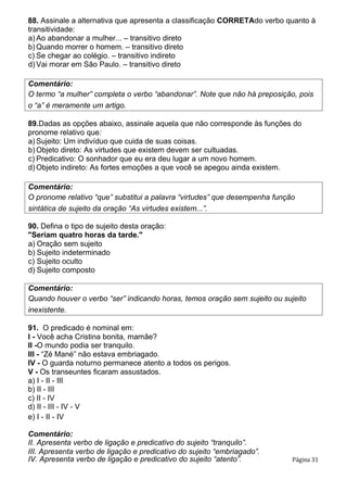 88. Assinale a alternativa que apresenta a classificação CORRETAdo verbo quanto à
transitividade:
a) Ao abandonar a mulher... – transitivo direto
b) Quando morrer o homem. – transitivo direto
c) Se chegar ao colégio. – transitivo indireto
d) Vai morar em São Paulo. – transitivo direto
Comentário:
O termo “a mulher” completa o verbo “abandonar”. Note que não há preposição, pois
o “a” é meramente um artigo.
89.Dadas as opções abaixo, assinale aquela que não corresponde às funções do
pronome relativo que:
a) Sujeito: Um indivíduo que cuida de suas coisas.
b) Objeto direto: As virtudes que existem devem ser cultuadas.
c) Predicativo: O sonhador que eu era deu lugar a um novo homem.
d) Objeto indireto: As fortes emoções a que você se apegou ainda existem.
Comentário:
O pronome relativo “que” substitui a palavra “virtudes” que desempenha função
sintática de sujeito da oração “As virtudes existem...”.
90. Defina o tipo de sujeito desta oração:
"Seriam quatro horas da tarde."
a) Oração sem sujeito
b) Sujeito indeterminado
c) Sujeito oculto
d) Sujeito composto
Comentário:
Quando houver o verbo “ser” indicando horas, temos oração sem sujeito ou sujeito
inexistente.
91. O predicado é nominal em:
I - Você acha Cristina bonita, mamãe?
II -O mundo podia ser tranquilo.
III - “Zé Mané” não estava embriagado.
IV - O guarda noturno permanece atento a todos os perigos.
V - Os transeuntes ficaram assustados.
a) I - II - III
b) II - III
c) II - IV
d) II - III - IV - V
e) I - II - IV
Comentário:
II. Apresenta verbo de ligação e predicativo do sujeito “tranquilo”.
III. Apresenta verbo de ligação e predicativo do sujeito “embriagado”.
IV. Apresenta verbo de ligação e predicativo do sujeito “atento”. Página 31
 