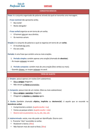 SINTAXE
CONCEITOS BÁSICOS
Frase: é o conjunto organizado de palavras através do qual se transmite uma mensagem.
- Frase nominal:não apresenta verbo.
• Boa tarde!
• Muito obrigado!
- Frase verbal:organiza-se em torno de um verbo.
• O homem luta por seus direitos.
• Os meninos saíram.
Oração: é o conjunto de palavras o qual se organiza em torno de um verbo.
• O resultado foi justo.
• Ela saiu cedo.
Período: é uma frase que contém uma ou mais orações.
1. Período simples: contém apenas uma oração (chamada de absoluta).
• As roupas estavam no varal.
2. Período composto: contém mais de uma oração (Dois verbos ou mais).
• Quando choveu, as roupas estavam no varal.
TIPOS DE SUJEITO
1. Simples: possui apenas um núcleo (Um substantivo).
• Meus amigos chegaram.
• Não vieram os livros prometidos.
2. Composto: possui mais de um núcleo. (Dois ou mais substantivos)
• Meus amigos e parentes chegaram.
• Chegaram o menino e a menina agora.
3. Oculto (também chamado elíptico, implícito ou desinencial): é aquele que se esconde na
desinência verbal.
• Cumprimentei-a ontem. (sujeito oculto = eu)
• Fomos ao parque ontem. (sujeito oculto = nós)
 Ocorre com os pronomes: eu, tu, ele, nós, vós
4. Indeterminado: existe, mas não pode ser identificado. Ocorre com:
1. Pronome “eles” escondido no verbo:
• Roubaram o banco. (Eles)
• Não falaram mais de você na festa. (Eles)
 