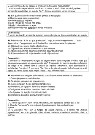 V. Apresenta verbo de ligação e predicativo do sujeito “assustados”.
Lembre-se de quepara haver predicado nominal, o verbo deve ser de ligação e
apresentar predicativo do sujeito. Na “I”, tem-se predicado verbo-nominal.
92. Em qual das alternativas o verbo grifado é de ligação:
a) Quando você para, eu continuo.
b)Amélia continua inquieta.
c) Esta “droga” de relógio não anda.
d) Andei dois quilômetros a pé.
e) Nos primeiros dias aprendi as notas musicais.
Comentário:
O verbo de ligação apresenta “estado” e tem a função de ligar o predicativo ao sujeito.
93. Nos trechos: “E fui eu que o descobri”. “Veja, murmurava o mineiro...” “Vou-
lhe mostrar...” As palavras sublinhadas têm, respectivamente, funções de:
a) Objeto direto, objeto direto, objeto direto
b) Objeto direto, adjunto adnominal, objeto indireto
c) Adjunto adnominal, adjunto adnominal, adjunto adverbial
d) Adjunto adnominal, adjunto adnominal, objeto direto
Comentário:
O primeiro “o” desempenha função de objeto direto, pois completa o verbo; note que
tal pronome equivale ao pronome reto “ele”. O segundo “o” exerce função morfológica
de artigo e na sintaxe tem a função de adjunto adnominal, pois acompanha o
substantivo “mineiro”. O pronome “lhe” tem a função de objeto indireto quando está
ligado ao verbo, basta trocá-lo por “a ele”: “Vou mostrar a ele”.
94. Os verbos das orações acima estão classificados corretamente na alternativa:
I. Carlos já apareceu na televisão.
II. As amigas tornaram-se inseparáveis.
III. Acrescentaram-lhe os demais ingredientes.
a) Intransitivo, de ligação, transitivo direto e indireto
b) De ligação, intransitivo, transitivo direto e indireto
c) De ligação, de ligação, transitivo indireto
d) Intransitivo, transitivo direto, transitivo direto
Comentário:
I. O verbo “aparecer” é um verbo intransitivo, pois apresenta sentido por si só;
II. O verbo “tornar-se” é um verbo de ligação quando liga predicativo ao
sujeito;
III. O pronome “lhe” tem a função de objeto indireto, e o termo “os demais
ingredientes” tem a função de objeto direto, portanto, o verbo é transitivo direto e
indireto.
 