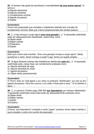 95. “O homem não gosta de reconhecer a inevitabilidade de uma morte natural.” O
termo é:
a) Adjunto adnominal
b) Adjunto adverbial
c) Complemento nominal
d) Agente da passiva
e) Sujeito
Comentário:
Termo com preposição que completa o substantivo abstrato tem a função de
complemento nominal. Note que o termo preposicionado tem sentido passivo.
96. “[...] mas começa a surgir agora uma nova geração [...].” A expressão sublinhada
pode ser adequadamente classificada, nessa frase, como:
a) Objeto direto
b) Objeto indireto
c) Predicativo
d) Sujeito
Comentário:
Note que a frase está invertida: “Uma nova geração começa a surgir agora”. Basta
questionar o verbo. Quem começa a surgir? Logo, temos um sujeito simples.
97. “A água alimenta turbinas das hidrelétricas distribuídas pelo rio [...]”. A expressão
sublinhada pode, nessa frase, ser corretamente analisada como:
a) Adjunto adverbial de lugar
b) Adjunto adverbial de modo
c) Agente da passiva
d) Objeto direto preposicionado
Comentário:
O Termo “pelo rio” está ligado a um verbo no particípio “distribuídas”, por isso se tem
agente da passiva. Para tirar a prova, é só voltar a frase para a ativa: “ O rio distribui a
água...”.
98. “[...] o governo Chinês paga US$ 450 aos fazendeiros por hectare reflorestado.”
A expressão sublinhada nessa frase pode ser adequadamente analisada como:
a) Objeto direto
b) Objeto indireto
c) Sujeito
d) Vocativo
Comentário:
O termo “aos fazendeiros” completa o verbo “pagar”, portanto, temos objeto indireto o
qual completa o verbo com auxílio de preposição.
Materiais específicos de português - www.materiaisdeportugues.com.br Página 33
 