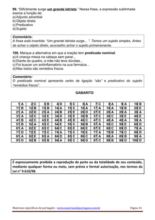 99. “Dificilmente surge um grande letrista.” Nessa frase, a expressão sublinhada
exerce a função de:
a) Adjunto adverbial
b) Objeto direto
c) Predicativo
d) Sujeito
Comentário:
A frase está invertida: “Um grande letrista surge... ”. Temos um sujeito simples. Antes
de achar o objeto direto, aconselho achar o sujeito primeiramente.
100. Marque a alternativa em que a oração tem predicado nominal:
a) A criança mexia na cabeça sem parar...
b) Diante do quadro, a mãe não teve dúvidas...
c) Foi buscar um antiinflamatório na sua farmácia...
d) Mas todos são remédios fracos.
Comentário:
O predicado nominal apresenta verbo de ligação “são” e predicativo do sujeito
“remédios fracos”.
GABARITO
1 A 2 C 3 B 4 D 5 C 6 A 7 C 8 A 9 A 10 B
11 B 12 B 13 B 14 A 15 C 16 A 17 A 18 A 19 B 20 E
21 A 22 D 23 A 24 B 25 E 26 D 27 E 28 A 29 A 30 A
31 A 32 C 33 E 34 D 35 E 36 B 37 C 38 C 39 E 40 E
41 B 42 C 43 E 44 B 45 D 46 C 47 C 48 A 49 A 50 A
51 B 52 A 53 C 54 E 55 C 56 B 57 A 58 C 59 E 60 D
61 A 62 E 63 C 64 C 65 E 66 E 67 E 68 C 69 D 70 A
71 D 72 E 73 C 74 A 75 C 76 E 77 A 78 B 79 C 80 D
81 A 82 E 83 A 84 D 85 C 86 C 87 A 88 A 89 B 90 A
91 D 92 B 93 B 94 A 95 C 96 D 97 C 98 B 99 D 100 D
É expressamente proibida a reprodução de parte ou da totalidade de seu conteúdo,
mediante qualquer forma ou meio, sem prévia e formal autorização, nos termos da
Lei n° 9.610/98.
Materiais específicos de português - www.materiaisdeportugues.com.br Página 34
 