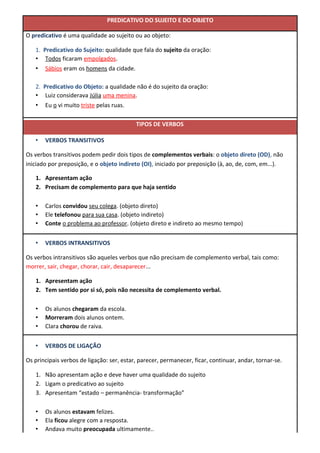 PREDICATIVO DO SUJEITO E DO OBJETO
O predicativo é uma qualidade ao sujeito ou ao objeto:
1. Predicativo do Sujeito: qualidade que fala do sujeito da oração:
• Todos ficaram empolgados.
• Sábios eram os homens da cidade.
2. Predicativo do Objeto: a qualidade não é do sujeito da oração:
• Luiz considerava Júlia uma menina.
• Eu o vi muito triste pelas ruas.
TIPOS DE VERBOS
• VERBOS TRANSITIVOS
Os verbos transitivos podem pedir dois tipos de complementos verbais: o objeto direto (OD), não
iniciado por preposição, e o objeto indireto (OI), iniciado por preposição (à, ao, de, com, em...).
1. Apresentam ação
2. Precisam de complemento para que haja sentido
• Carlos convidou seu colega. (objeto direto)
• Ele telefonou para sua casa. (objeto indireto)
• Conte o problema ao professor. (objeto direto e indireto ao mesmo tempo)
• VERBOS INTRANSITIVOS
Os verbos intransitivos são aqueles verbos que não precisam de complemento verbal, tais como:
morrer, sair, chegar, chorar, cair, desaparecer...
1. Apresentam ação
2. Tem sentido por si só, pois não necessita de complemento verbal.
• Os alunos chegaram da escola.
• Morreram dois alunos ontem.
• Clara chorou de raiva.
• VERBOS DE LIGAÇÃO
Os principais verbos de ligação: ser, estar, parecer, permanecer, ficar, continuar, andar, tornar-se.
1. Não apresentam ação e deve haver uma qualidade do sujeito
2. Ligam o predicativo ao sujeito
3. Apresentam “estado – permanência- transformação”
• Os alunos estavam felizes.
• Ela ficou alegre com a resposta.
• Andava muito preocupada ultimamente..
 