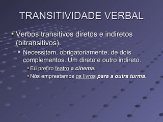 TRANSITIVIDADE VERBALTRANSITIVIDADE VERBAL
Verbos transitivos diretos e indiretosVerbos transitivos diretos e indiretos
(bitransitivos).(bitransitivos).

Necessitam, obrigatoriamente, de doisNecessitam, obrigatoriamente, de dois
complementos. Um direto e outro indireto.complementos. Um direto e outro indireto.
Eu prefiroEu prefiro teatroteatro a cinemaa cinema..
Nós emprestamosNós emprestamos os livrosos livros para a outra turmapara a outra turma..
 
