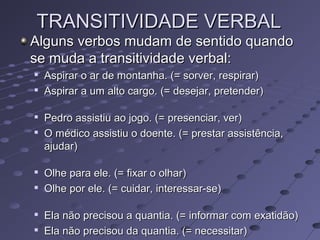 TRANSITIVIDADE VERBALTRANSITIVIDADE VERBAL
Alguns verbos mudam de sentido quandoAlguns verbos mudam de sentido quando
se muda a transitividade verbal:se muda a transitividade verbal:

Aspirar o ar de montanha. (= sorver, respirar)Aspirar o ar de montanha. (= sorver, respirar)

Aspirar a um alto cargo. (= desejar, pretender)Aspirar a um alto cargo. (= desejar, pretender)

Pedro assistiu ao jogo. (= presenciar, ver)Pedro assistiu ao jogo. (= presenciar, ver)

O médico assistiu o doente. (= prestar assistência,O médico assistiu o doente. (= prestar assistência,
ajudar)ajudar)

Olhe para ele. (= fixar o olhar)Olhe para ele. (= fixar o olhar)

Olhe por ele. (= cuidar, interessar-se)Olhe por ele. (= cuidar, interessar-se)

Ela não precisou a quantia. (= informar com exatidão)Ela não precisou a quantia. (= informar com exatidão)

Ela não precisou da quantia. (= necessitar)Ela não precisou da quantia. (= necessitar)
 