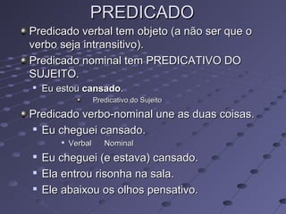 PREDICADOPREDICADO
Predicado verbal tem objeto (a não ser que oPredicado verbal tem objeto (a não ser que o
verbo seja intransitivo).verbo seja intransitivo).
Predicado nominal tem PREDICATIVO DOPredicado nominal tem PREDICATIVO DO
SUJEITO.SUJEITO.

Eu estouEu estou cansadocansado..
Predicativo do SujeitoPredicativo do Sujeito
Predicado verbo-nominal une as duas coisas.Predicado verbo-nominal une as duas coisas.

Eu cheguei cansado.Eu cheguei cansado.

VerbalVerbal NominalNominal

Eu cheguei (e estava) cansado.Eu cheguei (e estava) cansado.

Ela entrou risonha na sala.Ela entrou risonha na sala.

Ele abaixou os olhos pensativo.Ele abaixou os olhos pensativo.
 