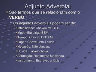 Adjunto AdverbialAdjunto Adverbial
São termos que se relacionam com oSão termos que se relacionam com o
VERBOVERBO..

Os adjuntos adverbiais podem ser de:Os adjuntos adverbiais podem ser de:
Intensidade: Choveu MUITO.Intensidade: Choveu MUITO.
Modo: Ele dirige BEM.Modo: Ele dirige BEM.
Tempo: Choveu ONTEM.Tempo: Choveu ONTEM.
Lugar: Choveu em Toledo.Lugar: Choveu em Toledo.
Negação: Não choveu.Negação: Não choveu.
Dúvida: Talvez chova.Dúvida: Talvez chova.
Afirmação: Realmente funcionou.Afirmação: Realmente funcionou.
Instrumento: Escreveu a lápis.Instrumento: Escreveu a lápis.
 