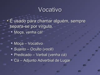 VocativoVocativo
É usado para chamar alguém, sempreÉ usado para chamar alguém, sempre
separa-se por vírgula.separa-se por vírgula.

Moça, venha cá!Moça, venha cá!

Moça – VocativoMoça – Vocativo

Sujeito – Oculto (você)Sujeito – Oculto (você)

Predicado – Verbal (venha cá)Predicado – Verbal (venha cá)

Cá – Adjunto Adverbial de LugarCá – Adjunto Adverbial de Lugar
 