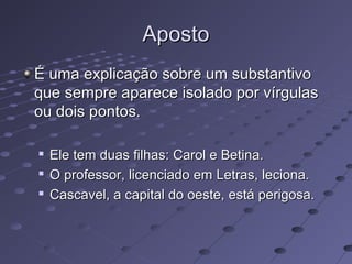 ApostoAposto
É uma explicação sobre um substantivoÉ uma explicação sobre um substantivo
que sempre aparece isolado por vírgulasque sempre aparece isolado por vírgulas
ou dois pontos.ou dois pontos.

Ele tem duas filhas: Carol e Betina.Ele tem duas filhas: Carol e Betina.

O professor, licenciado em Letras, leciona.O professor, licenciado em Letras, leciona.

Cascavel, a capital do oeste, está perigosa.Cascavel, a capital do oeste, está perigosa.
 