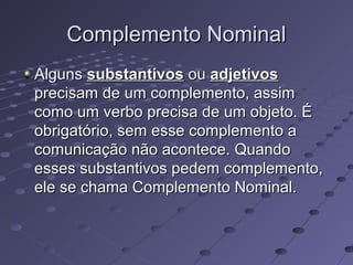 Complemento NominalComplemento Nominal
AlgunsAlguns substantivossubstantivos ouou adjetivosadjetivos
precisam de um complemento, assimprecisam de um complemento, assim
como um verbo precisa de um objeto. Écomo um verbo precisa de um objeto. É
obrigatório, sem esse complemento aobrigatório, sem esse complemento a
comunicação não acontece. Quandocomunicação não acontece. Quando
esses substantivos pedem complemento,esses substantivos pedem complemento,
ele se chama Complemento Nominal.ele se chama Complemento Nominal.
 