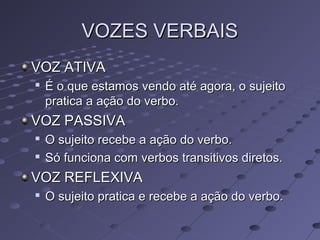 VOZES VERBAISVOZES VERBAIS
VOZ ATIVAVOZ ATIVA

É o que estamos vendo até agora, o sujeitoÉ o que estamos vendo até agora, o sujeito
pratica a ação do verbo.pratica a ação do verbo.
VOZ PASSIVAVOZ PASSIVA

O sujeito recebe a ação do verbo.O sujeito recebe a ação do verbo.

Só funciona com verbos transitivos diretos.Só funciona com verbos transitivos diretos.
VOZ REFLEXIVAVOZ REFLEXIVA

O sujeito pratica e recebe a ação do verbo.O sujeito pratica e recebe a ação do verbo.
 
