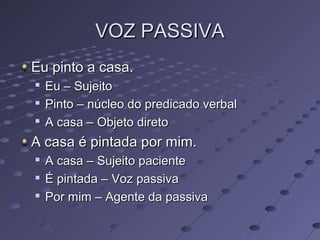 VOZ PASSIVAVOZ PASSIVA
Eu pinto a casa.Eu pinto a casa.

Eu – SujeitoEu – Sujeito

Pinto – núcleo do predicado verbalPinto – núcleo do predicado verbal

A casa – Objeto diretoA casa – Objeto direto
A casa é pintada por mim.A casa é pintada por mim.

A casa – Sujeito pacienteA casa – Sujeito paciente

É pintada – Voz passivaÉ pintada – Voz passiva

Por mim – Agente da passivaPor mim – Agente da passiva
 