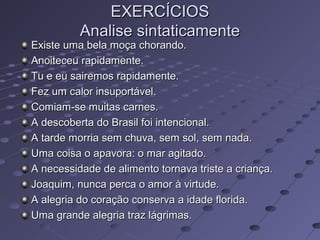 EXERCÍCIOSEXERCÍCIOS
Analise sintaticamenteAnalise sintaticamente
Existe uma bela moça chorando.Existe uma bela moça chorando.
Anoiteceu rapidamente.Anoiteceu rapidamente.
Tu e eu sairemos rapidamente.Tu e eu sairemos rapidamente.
Fez um calor insuportável.Fez um calor insuportável.
Comiam-se muitas carnes.Comiam-se muitas carnes.
A descoberta do Brasil foi intencional.A descoberta do Brasil foi intencional.
A tarde morria sem chuva, sem sol, sem nada.A tarde morria sem chuva, sem sol, sem nada.
Uma coisa o apavora: o mar agitado.Uma coisa o apavora: o mar agitado.
A necessidade de alimento tornava triste a criança.A necessidade de alimento tornava triste a criança.
Joaquim, nunca perca o amor à virtude.Joaquim, nunca perca o amor à virtude.
A alegria do coração conserva a idade florida.A alegria do coração conserva a idade florida.
Uma grande alegria traz lágrimas.Uma grande alegria traz lágrimas.
 
