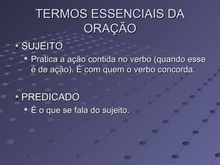 TERMOS ESSENCIAIS DATERMOS ESSENCIAIS DA
ORAÇÃOORAÇÃO
SUJEITOSUJEITO

Pratica a ação contida no verbo (quando essePratica a ação contida no verbo (quando esse
é de ação). É com quem o verbo concorda.é de ação). É com quem o verbo concorda.
PREDICADOPREDICADO

É o que se fala do sujeito.É o que se fala do sujeito.
 