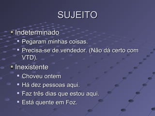 SUJEITOSUJEITO
IndeterminadoIndeterminado

Pegaram minhas coisas.Pegaram minhas coisas.

Precisa-se de vendedor. (Não dá certo comPrecisa-se de vendedor. (Não dá certo com
VTD).VTD).
InexistenteInexistente

Choveu ontemChoveu ontem

Há dez pessoas aqui.Há dez pessoas aqui.

Faz três dias que estou aqui.Faz três dias que estou aqui.

Está quente em Foz.Está quente em Foz.
 