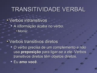TRANSITIVIDADE VERBALTRANSITIVIDADE VERBAL
Verbos intransitivosVerbos intransitivos

A informação acaba no verbo.A informação acaba no verbo.
Morrer.Morrer.
Verbos transitivos diretosVerbos transitivos diretos

O verbo precisa de um complemento e nãoO verbo precisa de um complemento e não
usausa preposiçãopreposição para ligar-se a ele. Verbospara ligar-se a ele. Verbos
transitivos diretos têm objetos diretos.transitivos diretos têm objetos diretos.

EuEu amo vocêamo você..
 