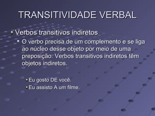 TRANSITIVIDADE VERBALTRANSITIVIDADE VERBAL
Verbos transitivos indiretosVerbos transitivos indiretos

O verbo precisa de um complemento e se ligaO verbo precisa de um complemento e se liga
ao núcleo desse objeto por meio de umaao núcleo desse objeto por meio de uma
preposição. Verbos transitivos indiretos têmpreposição. Verbos transitivos indiretos têm
objetos indiretos.objetos indiretos.
Eu gosto DE você.Eu gosto DE você.
Eu assisto A um filme.Eu assisto A um filme.
 