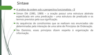 Sintaxe
 A análise da ordem sob a perspectiva funcionalista – II
 Simon Dik (1981, 1989) – a oração possui uma estrutura abstrata
especificada em uma predicação – uma estrutura de predicado e os
termos previstos pela sua significação.
 As sequências de constituintes que se realizam nos enunciados são
determinadas pela interação de uma série de Princípios de Ordenação.
 No Domínio, esses princípios dizem respeito à organização da
informação.
 