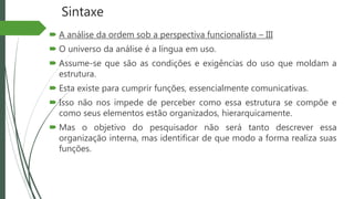 Sintaxe
 A análise da ordem sob a perspectiva funcionalista – III
 O universo da análise é a língua em uso.
 Assume-se que são as condições e exigências do uso que moldam a
estrutura.
 Esta existe para cumprir funções, essencialmente comunicativas.
 Isso não nos impede de perceber como essa estrutura se compõe e
como seus elementos estão organizados, hierarquicamente.
 Mas o objetivo do pesquisador não será tanto descrever essa
organização interna, mas identificar de que modo a forma realiza suas
funções.
 
