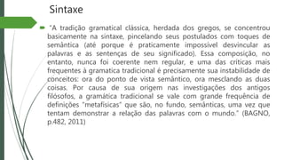 Sintaxe
 “A tradição gramatical clássica, herdada dos gregos, se concentrou
basicamente na sintaxe, pincelando seus postulados com toques de
semântica (até porque é praticamente impossível desvincular as
palavras e as sentenças de seu significado). Essa composição, no
entanto, nunca foi coerente nem regular, e uma das críticas mais
frequentes à gramatica tradicional é precisamente sua instabilidade de
conceitos: ora do ponto de vista semântico, ora mesclando as duas
coisas. Por causa de sua origem nas investigações dos antigos
filósofos, a gramática tradicional se vale com grande frequência de
definições “metafísicas” que são, no fundo, semânticas, uma vez que
tentam demonstrar a relação das palavras com o mundo.” (BAGNO,
p.482, 2011)
 