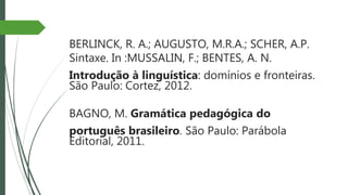 BERLINCK, R. A.; AUGUSTO, M.R.A.; SCHER, A.P.
Sintaxe. In :MUSSALIN, F.; BENTES, A. N.
Introdução à linguística: domínios e fronteiras.
São Paulo: Cortez, 2012.
BAGNO, M. Gramática pedagógica do
português brasileiro. São Paulo: Parábola
Editorial, 2011.
 