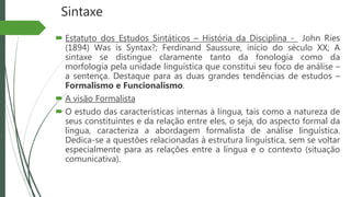 Sintaxe
 Estatuto dos Estudos Sintáticos – História da Disciplina - John Ries
(1894) Was is Syntax?; Ferdinand Saussure, início do século XX; A
sintaxe se distingue claramente tanto da fonologia como da
morfologia pela unidade linguística que constitui seu foco de análise –
a sentença. Destaque para as duas grandes tendências de estudos –
Formalismo e Funcionalismo.
 A visão Formalista
 O estudo das características internas à língua, tais como a natureza de
seus constituintes e da relação entre eles, o seja, do aspecto formal da
língua, caracteriza a abordagem formalista de análise linguística.
Dedica-se a questões relacionadas à estrutura linguística, sem se voltar
especialmente para as relações entre a língua e o contexto (situação
comunicativa).
 
