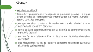 Sintaxe
 A visão formalista II
 Chomsky – programa de investigação da gramática gerativa – a língua
é um sistema de conhecimentos interiorizados na mente humana –
quatro questões principais:
a) no que consiste o sistema de conhecimentos do falante de uma
determinada língua em particular?
b) como se dá o desenvolvimento de tal sistema de conhecimentos na
mente do falante?
c) de que forma o falante utiliza tal sistema em situações discursivas
concretas?
d) que mecanismos físicos do cérebro do falante servem de base a tal
sistema de conhecimento?
 