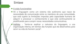 Sintaxe
 A visão Funcionalista
 Vê a linguagem como um sistema não autônomo que nasce da
necessidade de comunicação entre os membros de uma comunidade,
que está sujeito às limitações impostas pela capacidade humana de
adquirir e processar o conhecimento e que está continuamente se
modificando para cumprir novas necessidades comunicativas.
 Halliday - “tenta-se explicar a natureza da linguagem, a usa
organização interna, em termos das funções que ela desenvolveu para
servir na vida do homem social”.
 