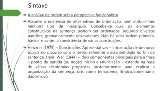 Sintaxe
 A análise da ordem sob a perspectiva funcionalista
 Assume a existência de alternativas de ordenação, sem atribuir-lhes
nenhum tipo de hierarquia. Concebe-se que os elementos
constitutivos da sentença podem ser ordenados segundo diversos
padrões, gramaticalmente equivalentes. Não há uma ordem primeira,
básica, mas sim a coexistência de várias construções.
 Hetzron (1975) – Construções Apresentativas – introdução de um novo
tópico no discurso com o termo referente a essa entidade no fim da
sentença. Henri Weil (1844) – dois componentes principais para a frase
– ponto de partida (ou noção inicial) e enunciação – estando na base
de várias dicotomias propostas posteriormente para explicar a
organização da sentença, tais como tema/rema, tópico/comentário,
dado/novo
 