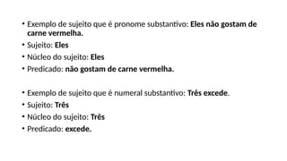 • Exemplo de sujeito que é pronome substantivo: Eles não gostam de
carne vermelha.
• Sujeito: Eles
• Núcleo do sujeito: Eles
• Predicado: não gostam de carne vermelha.
• Exemplo de sujeito que é numeral substantivo: Três excede.
• Sujeito: Três
• Núcleo do sujeito: Três
• Predicado: excede.
 