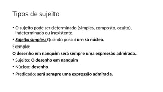 Tipos de sujeito
• O sujeito pode ser determinado (simples, composto, oculto),
indeterminado ou inexistente.
• Sujeito simples: Quando possui um só núcleo.
Exemplo:
O desenho em nanquim será sempre uma expressão admirada.
• Sujeito: O desenho em nanquim
• Núcleo: desenho
• Predicado: será sempre uma expressão admirada.
 