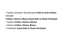 • Sujeito composto: Quando possui dois ou mais núcleos.
Exemplo:
Cristina, Marina e Bianca fazem balé no Teatro Municipal.
• Sujeito: Cristina, Marina e Bianca
• Núcleo: Cristina, Marina, Bianca
• Predicado: fazem balé no Teatro Municipal.
 