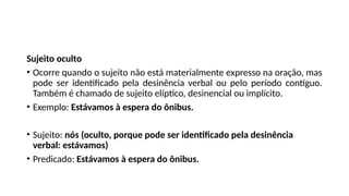 Sujeito oculto
• Ocorre quando o sujeito não está materialmente expresso na oração, mas
pode ser identificado pela desinência verbal ou pelo período contíguo.
Também é chamado de sujeito elíptico, desinencial ou implícito.
• Exemplo: Estávamos à espera do ônibus.
• Sujeito: nós (oculto, porque pode ser identificado pela desinência
verbal: estávamos)
• Predicado: Estávamos à espera do ônibus.
 
