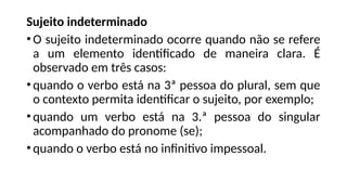 Sujeito indeterminado
•O sujeito indeterminado ocorre quando não se refere
a um elemento identificado de maneira clara. É
observado em três casos:
•quando o verbo está na 3ª pessoa do plural, sem que
o contexto permita identificar o sujeito, por exemplo;
•quando um verbo está na 3.ª pessoa do singular
acompanhado do pronome (se);
•quando o verbo está no infinitivo impessoal.
 