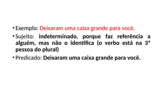 •Exemplo: Deixaram uma caixa grande para você.
•Sujeito: indeterminado, porque faz referência a
alguém, mas não o identifica (o verbo está na 3ª
pessoa do plural)
•Predicado: Deixaram uma caixa grande para você.
 