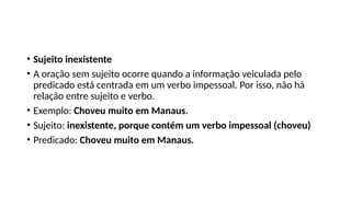 • Sujeito inexistente
• A oração sem sujeito ocorre quando a informação veiculada pelo
predicado está centrada em um verbo impessoal. Por isso, não há
relação entre sujeito e verbo.
• Exemplo: Choveu muito em Manaus.
• Sujeito: inexistente, porque contém um verbo impessoal (choveu)
• Predicado: Choveu muito em Manaus.
 