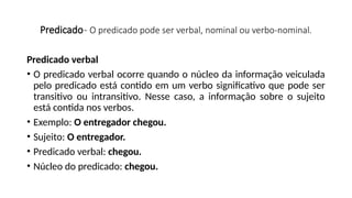 Predicado- O predicado pode ser verbal, nominal ou verbo-nominal.
Predicado verbal
• O predicado verbal ocorre quando o núcleo da informação veiculada
pelo predicado está contido em um verbo significativo que pode ser
transitivo ou intransitivo. Nesse caso, a informação sobre o sujeito
está contida nos verbos.
• Exemplo: O entregador chegou.
• Sujeito: O entregador.
• Predicado verbal: chegou.
• Núcleo do predicado: chegou.
 