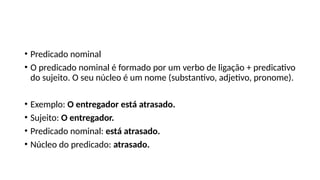 • Predicado nominal
• O predicado nominal é formado por um verbo de ligação + predicativo
do sujeito. O seu núcleo é um nome (substantivo, adjetivo, pronome).
• Exemplo: O entregador está atrasado.
• Sujeito: O entregador.
• Predicado nominal: está atrasado.
• Núcleo do predicado: atrasado.
 