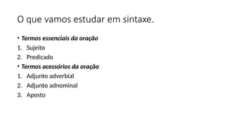 O que vamos estudar em sintaxe.
• Termos essenciais da oração
1. Sujeito
2. Predicado
• Termos acessórios da oração
1. Adjunto adverbial
2. Adjunto adnominal
3. Aposto
 