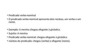 • Predicado verbo-nominal
• O predicado verbo-nominal apresenta dois núcleos, um verbo e um
nome.
• Exemplo: A menina chegou ofegante à ginástica.
• Sujeito: A menina
• Predicado verbo-nominal: chegou ofegante à ginástica.
• núcleos do predicado: chegou (verbo) e ofegante (nome).
 