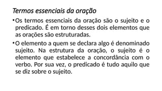 Termos essenciais da oração
•Os termos essenciais da oração são o sujeito e o
predicado. É em torno desses dois elementos que
as orações são estruturadas.
•O elemento a quem se declara algo é denominado
sujeito. Na estrutura da oração, o sujeito é o
elemento que estabelece a concordância com o
verbo. Por sua vez, o predicado é tudo aquilo que
se diz sobre o sujeito.
 