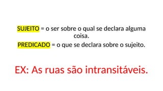 SUJEITO = o ser sobre o qual se declara alguma
coisa.
PREDICADO = o que se declara sobre o sujeito.
EX: As ruas são intransitáveis.
 