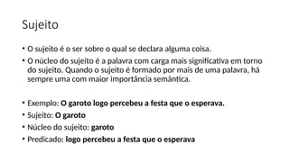 Sujeito
• O sujeito é o ser sobre o qual se declara alguma coisa.
• O núcleo do sujeito é a palavra com carga mais significativa em torno
do sujeito. Quando o sujeito é formado por mais de uma palavra, há
sempre uma com maior importância semântica.
• Exemplo: O garoto logo percebeu a festa que o esperava.
• Sujeito: O garoto
• Núcleo do sujeito: garoto
• Predicado: logo percebeu a festa que o esperava
 