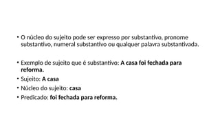 • O núcleo do sujeito pode ser expresso por substantivo, pronome
substantivo, numeral substantivo ou qualquer palavra substantivada.
• Exemplo de sujeito que é substantivo: A casa foi fechada para
reforma.
• Sujeito: A casa
• Núcleo do sujeito: casa
• Predicado: foi fechada para reforma.
 