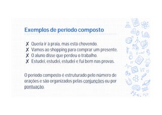 Exemplos de período composto
✘ Queria ir à praia, mas está chovendo.
✘ Vamos ao shopping para comprar um presente.
✘ O aluno disse que perdeu o trabalho.
✘ Estudei, estudei, estudei e fui bem nas provas.
O período composto é estruturado pelo número de
orações e são organizados pelas conjunções ou por
pontuação.
 