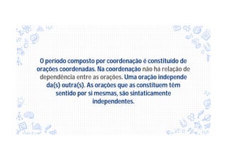 O período composto por coordenação é constituído de
orações coordenadas. Na coordenação não há relação de
dependência entre as orações. Uma oração independe
da(s) outra(s). As orações que as constituem têm
sentido por si mesmas, são sintaticamente
independentes.
 